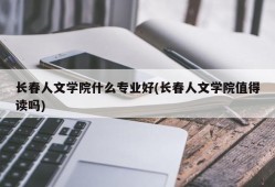 长春人文学院什么专业好(长春人文学院值得读吗)