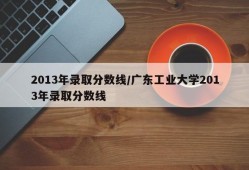 2013年录取分数线/广东工业大学2013年录取分数线