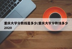 重庆大学分数线是多少/重庆大学分数线多少2020