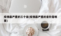 疫情最严重的三个省(疫情最严重的省份是哪里)