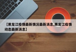 【黑龙江疫情最新情况最新消息,黑龙江疫情动态最新消息】