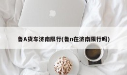 鲁A货车济南限行(鲁n在济南限行吗)