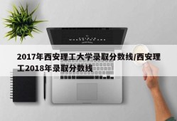 2017年西安理工大学录取分数线/西安理工2018年录取分数线