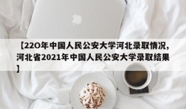 【22O年中国人民公安大学河北录取情况,河北省2021年中国人民公安大学录取结果】