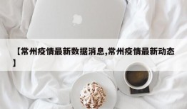 【常州疫情最新数据消息,常州疫情最新动态】