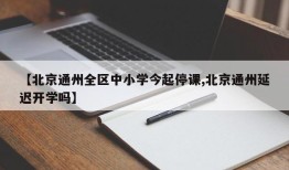 【北京通州全区中小学今起停课,北京通州延迟开学吗】