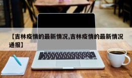 【吉林疫情的最新情况,吉林疫情的最新情况通报】