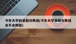 今年大学的录取分数线(今年大学录取分数线会不会降低)