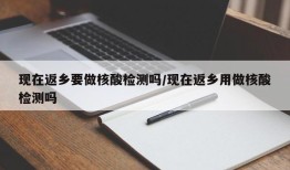 现在返乡要做核酸检测吗/现在返乡用做核酸检测吗