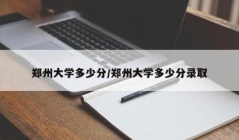 郑州大学多少分/郑州大学多少分录取