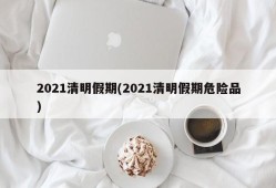 2021清明假期(2021清明假期危险品)