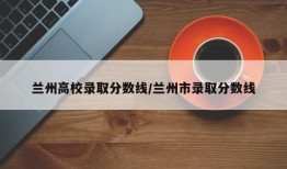 兰州高校录取分数线/兰州市录取分数线
