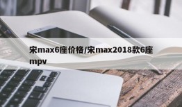 宋max6座价格/宋max2018款6座mpv