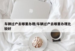 车辆过户去哪里办理/车辆过户去哪里办理比较好