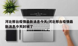 河北邢台疫情最新消息今天/河北邢台疫情最新消息今天封城了
