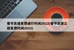 春节高速免费通行时间2022(春节高速公路免费时间2022)