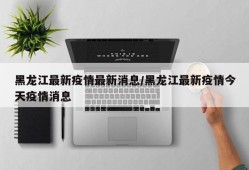 黑龙江最新疫情最新消息/黑龙江最新疫情今天疫情消息