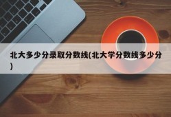 北大多少分录取分数线(北大学分数线多少分)