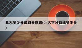北大多少分录取分数线(北大学分数线多少分)