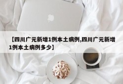 【四川广元新增1例本土病例,四川广元新增1例本土病例多少】