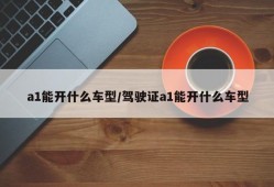 a1能开什么车型/驾驶证a1能开什么车型