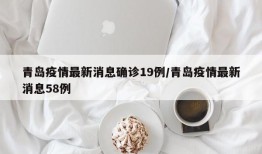 青岛疫情最新消息确诊19例/青岛疫情最新消息58例