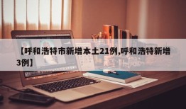 【呼和浩特市新增本土21例,呼和浩特新增3例】