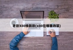 老款X80换新款(x80在哪里改装)