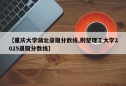 【重庆大学湖北录取分数线,荆楚理工大学2025录取分数线】