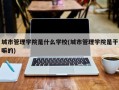 城市管理学院是什么学校(城市管理学院是干嘛的)