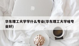 华东理工大学学什么专业(华东理工大学啥专业好)