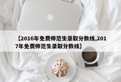 【2016年免费师范生录取分数线,2017年免费师范生录取分数线】