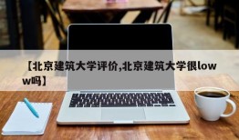【北京建筑大学评价,北京建筑大学很loww吗】