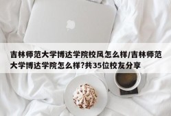 吉林师范大学博达学院校风怎么样/吉林师范大学博达学院怎么样?共35位校友分享