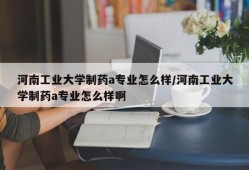 河南工业大学制药a专业怎么样/河南工业大学制药a专业怎么样啊