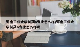 河南工业大学制药a专业怎么样/河南工业大学制药a专业怎么样啊
