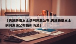 【天津新增本土病例溯源公布,天津新增本土病例溯源公布最新消息】