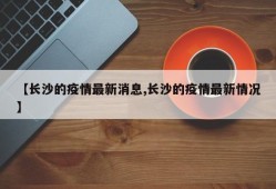 【长沙的疫情最新消息,长沙的疫情最新情况】