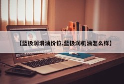 【蓝极润滑油价位,蓝极润机油怎么样】