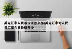 美元汇率人民币今天怎么样/美元汇率对人民币汇率今日价格多少