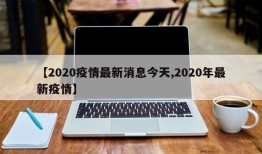 【2020疫情最新消息今天,2020年最新疫情】