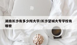 湖南长沙有多少所大学/长沙望城大专学校有哪些