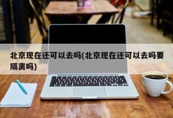 北京现在还可以去吗(北京现在还可以去吗要隔离吗)