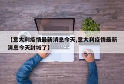 【意大利疫情最新消息今天,意大利疫情最新消息今天封城了】