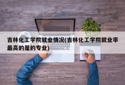吉林化工学院就业情况(吉林化工学院就业率最高的是的专业)