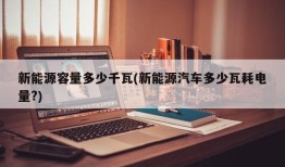 新能源容量多少千瓦(新能源汽车多少瓦耗电量?)