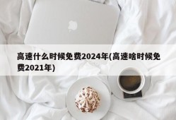 高速什么时候免费2024年(高速啥时候免费2021年)