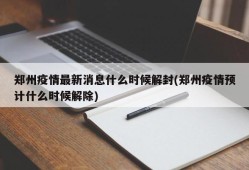 郑州疫情最新消息什么时候解封(郑州疫情预计什么时候解除)