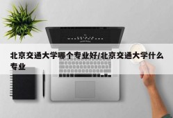 北京交通大学哪个专业好/北京交通大学什么专业