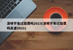 清明节免过路费吗2023(清明节免过路费吗高速2021)